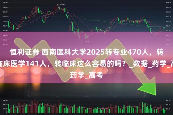 恒利证券 西南医科大学2025转专业470人,转入临床医学141人,转临床这么容易的吗?_数据_药学_高考