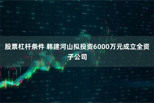 股票杠杆条件 韩建河山拟投资6000万元成立全资子公司