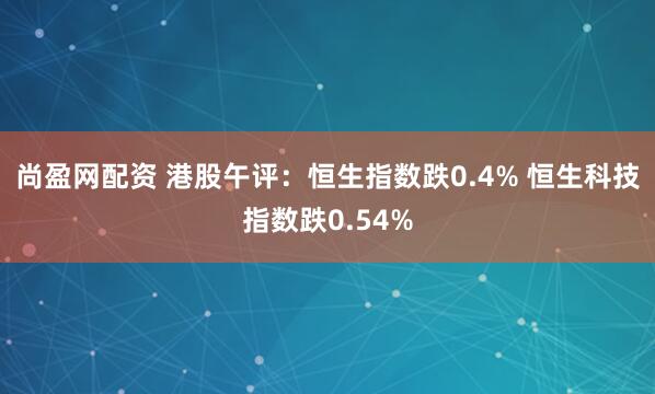 尚盈网配资 港股午评：恒生指数跌0.4% 恒生科技指数跌0.54%