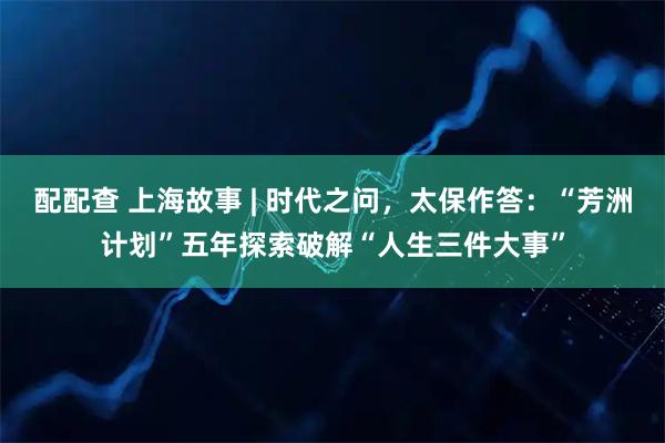 配配查 上海故事 | 时代之问，太保作答：“芳洲计划”五年探索破解“人生三件大事”