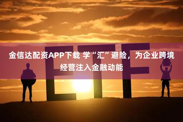 金信达配资APP下载 学“汇”避险，为企业跨境经营注入金融动能