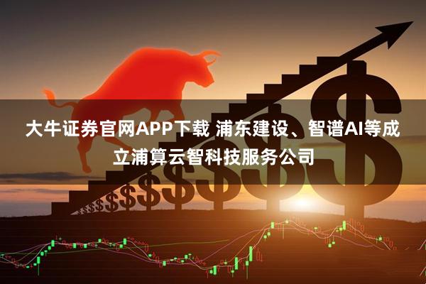 大牛证券官网APP下载 浦东建设、智谱AI等成立浦算云智科技服务公司